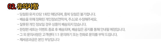 03.유의사항 :- 당첨된 유저 ID당 1회만 해당되며, 중복 당첨은 불가합니다.
    - 배송을 위해 정확힌 개인정보(연락처, 주소)로 수정해주세요.
    - 잘못된 개인 정보일 경우 상품이 배송되지 않습니다.
    - 한정판 세트는 이벤트 종료 후 배송되며, 배송일은 공지를 통해 안내될 예정입니다.
    - 그 외 문의사항은 고객센터 1:1 문의하기 또는 전화로 문의를 부탁 드립니다.